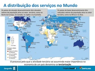 Os países de elevado desenvolvimento têm elevados
valores de população ativa no setor terciário, como no
Norte da Europa, no Canadá, no Japão e na Austrália.
Os países de baixo desenvolvimento têm
reduzidos valores de população ativa no setor
terciário, como na África e na Ásia.
O processo pelo qual a atividade terciária vai assumindo maior importância na
economia de um país denomina-se terciarização.
A distribuição dos serviços no Mundo
 