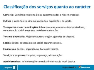 Classificação dos serviços quanto ao carácter
Comércio: Comércio retalhista (lojas, supermercados e hipermercados).
Cultura e lazer: Teatro; cinema; concertos; exposições; desporto.
Transportes e telecomunicações: Infraestruturas; empresas transportadoras;
comunicação social; empresas de telecomunicações.
Turismo e hotelaria: Alojamento; restauração; agências de viagens.
Sociais: Saúde; educação; ação social; segurança social.
Financeiros: Bancos; seguradoras; bolsas de valores.
Serviços e empresas: Limpeza; segurança; alimentação.
Administrativos: Administração central; administração local; justiça.
 