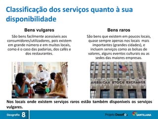 Nos locais onde existem serviços raros estão também disponíveis os serviços
vulgares.
Classificação dos serviços quanto à sua
disponibilidade
Bens raros
São bens que existem em poucos locais,
quase sempre apenas nos locais mais
importantes (grandes cidades), e
incluem serviços como as bolsas de
valores, alguns eventos culturais ou as
sedes das maiores empresas.
Bens vulgares
São bens facilmente acessíveis aos
consumidores/utilizadores, pois existem
em grande número e em muitos locais,
como é o caso das padarias, dos cafés e
dos restaurantes.
 