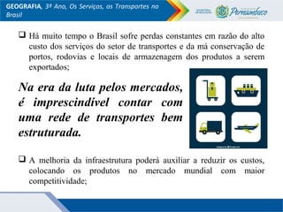  Há muito tempo o Brasil sofre perdas constantes em razão do alto
custo dos serviços do setor de transportes e da má conservação de
portos, rodovias e locais de armazenagem dos produtos a serem
exportados;
 A melhoria da infraestrutura poderá auxiliar a reduzir os custos,
colocando os produtos no mercado mundial com maior
competitividade;
GEOGRAFIA, 3º Ano, Os Serviços, os Transportes no
Brasil
Na era da luta pelos mercados,
é imprescindível contar com
uma rede de transportes bem
estruturada.
 