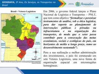 GEOGRAFIA, 3º Ano, Os Serviços, os Transportes no
Brasil
Brasil – Vetores Logísticos Em 2006, o governo federal lançou o Plano
Nacional de Logística e Transportes – PNLT,
que tem como objetivo “formalizar e perenizar
instrumentos de análise, sob a ótica logística,
para dar suporte ao planejamento de
intervenções públicas e privadas na
infraestrutura e na organização dos
transportes, de modo que o setor possa
contribuir para a consecução das metas
econômicas, sociais e ecológicas do país, em
horizontes de médio a longo prazo, rumo ao
desenvolvimento sustentado”;
Para a sua realização e melhor administração
dos investimentos, o país foi estruturado em
sete Vetores Logísticos, uma nova forma de
organização espacial em microrregiões
homogêneas.
(4)(4)
 