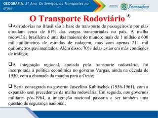GEOGRAFIA, 3º Ano, Os Serviços, os Transportes no
Brasil
O Transporte Rodoviário
As rodovias no Brasil são a base do transporte de passageiros e por elas
circulam cerca de 61% das cargas transportadas no país. A malha
rodoviária brasileira é uma das maiores do mundo: mais de 1 milhão e 600
mil quilômetros de estradas de rodagem, mas com apenas 211 mil
quilômetros pavimentados. Além disso, 70% delas estão em más condições
de tráfego;
A integração regional, apoiada pelo transporte rodoviário, foi
incorporada à política econômica no governo Vargas, ainda na década de
1930, com a chamada da marcha para o Oeste;
 Seria consagrada no governo Juscelino Kubitschek (1956-1961), com a
expansão sem precedentes da malha rodoviária. Em seguida, nos governos
militares pós-1964, a integração nacional passaria a ser também uma
questão de segurança nacional;
(5)(5)
 