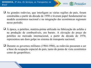 GEOGRAFIA, 3º Ano, Os Serviços, os Transportes no
Brasil
 As grandes rodovias, que interligam as várias regiões do país, foram
construídas a partir da década de 1950 e tiveram papel fundamental no
modelo econômico nacional e na integração das econômicas regionais
nesse período;
 À época, o petróleo, matéria-prima utilizada na fabricação do asfalto e
na produção de combustíveis, era barato. A elevação do preço do
petróleo no mercado internacional, a partir da década de 1970,
representou um duro golpe no sistema de transporte nacional;
 Durante os governos militares (1964-1986), as rodovias passaram a ser
a base da ocupação espacial do país, tanto do ponto de vista econômico
como do geopolítico;
 
