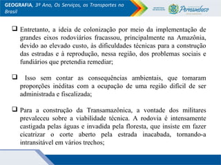 GEOGRAFIA, 3º Ano, Os Serviços, os Transportes no
Brasil
 Entretanto, a ideia de colonização por meio da implementação de
grandes eixos rodoviários fracassou, principalmente na Amazônia,
devido ao elevado custo, às dificuldades técnicas para a construção
das estradas e à reprodução, nessa região, dos problemas sociais e
fundiários que pretendia remediar;
 Isso sem contar as consequências ambientais, que tomaram
proporções inéditas com a ocupação de uma região difícil de ser
administrada e fiscalizada;
 Para a construção da Transamazônica, a vontade dos militares
prevaleceu sobre a viabilidade técnica. A rodovia é intensamente
castigada pelas águas e invadida pela floresta, que insiste em fazer
cicatrizar o corte aberto pela estrada inacabada, tornando-a
intransitável em vários trechos;
 