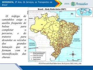 GEOGRAFIA, 3º Ano, Os Serviços, os Transportes no
Brasil
O tráfego de
caminhões exige o
auxílio frequente de
balsas para
completar o
percurso, e de
tratores para
desatolar os veículos
dos grandes
lamaçais que se
formam com a
intensificação das
chuvas.
Brasil – Rede Rodoviária (2007)Brasil – Rede Rodoviária (2007)
(6)(6)
 
