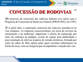 GEOGRAFIA, 3º Ano, Os Serviços, os Transportes no
Brasil
CONCESSÃO DE RODOVIASCONCESSÃO DE RODOVIAS
O processo de concessão das rodovias federais teve início com o
Programa de Concessão de Rodovias Federais (PROCOFE), em 1995;
 A partir dele, a exploração comercial das rodovias estendeu-se às
vias estaduais. As empresas concessionárias, em troca de serviços de
manutenção e de melhorias, adquiriram o direito de exploração por
meio da cobrança de pedágio, cessão de espaço para publicidade e
para instalação de infovias (espécie de estrada eletrônica, formada por
redes de cabos de fibra óptica pelas quais circulam informações na
forma de texto, som ou imagem) que acompanham o traçado das vias.
(7)(7)
 