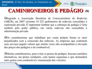 GEOGRAFIA, 3º Ano, Os Serviços, os Transportes no
Brasil
CAMINHONEIROS E PEDÁGIOCAMINHONEIROS E PEDÁGIO
Segundo a Associação Brasileira de Concessionárias de Rodovias
(ABCR), em 2007 existiam 10 222 quilômetros de rodovias concedidos à
exploração privada. É importante lembrar que a cobrança de pedágio é feita
também pelo poder público, em várias rodovias não concedidas à
administração privada.
Os caminhoneiros que trabalham por conta própria foram os mais
prejudicados com a concessão das rodovias. As empresas que contratam
seus serviços pagam valores que muitas vezes não acompanham a elevação
dos preços dos pedágios e do combustível;
Muitos caminhoneiros, para evitar os postos de pedágio, buscam caminhos
alternativos, em piores condições, com menos segurança e que demandam
mais gastos com combustível e manutenção dos veículos;
(8)(8)
 