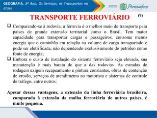 GEOGRAFIA, 3º Ano, Os Serviços, os Transportes no
Brasil
 Comparando-se à rodovia, a ferrovia é o melhor meio de transporte para
países de grande extensão territorial como o Brasil. Tem maior
capacidade para transportar cargas e passageiros, consome menos
energia que o caminhão em relação ao volume de carga transportado e
pode ser eletrificada, não dependendo exclusivamente do petróleo como
fonte de energia;
 Embora o custo de instalação do sistema ferroviário seja elevado, sua
manutenção é mais barata do que a das rodovias. As estradas de
rodagem exigem recapeamento e pintura constantes, obras de contenção
de erosão, serviços de atendimento ao motorista e sistemas de controle
de tráfego, entre outros;
Apesar dessas vantagens, a extensão da linha ferroviária brasileira,
comparada à extensão da malha ferroviária de outros países, é
muito pequena.
(9)(9)
TRANSPORTE FERROVIÁRIO
 