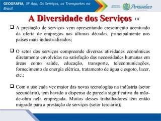 GEOGRAFIA, 3º Ano, Os Serviços, os Transportes no
Brasil.
 A prestação de serviços vem apresentando crescimento acentuado
da oferta de empregos nas últimas décadas, principalmente nos
países mais industrializados;
 O setor dos serviços compreende diversas atividades econômicas
diretamente envolvidas na satisfação das necessidades humanas em
áreas como saúde, educação, transporte, telecomunicações,
fornecimento de energia elétrica, tratamento de água e esgoto, lazer,
etc.;
 Com o uso cada vez maior das novas tecnologias na indústria (setor
secundário), tem havido a dispensa de parcela significativa da mão-
de-obra nela empregada. Muitos desses trabalhadores têm então
migrado para a prestação de serviços (setor terciário);
(1)(1)A Diversidade dos ServiçosA Diversidade dos Serviços
 