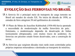 GEOGRAFIA, 3º Ano, Os Serviços, os Transportes no
Brasil
 A ferrovia foi o principal meio de transporte de carga terrestre no
Brasil até meados do século XX. No início da década de 1950, as
estradas de ferro atingiram 38 mil quilômetros de extensão;
 O Plano de Metas de Juscelino Kubitschek (1956-60) havia apontado
a necessidade de modernização da malha ferroviária do país;
Entretanto, a modernização dependia da desativação de linhas
tecnicamente ultrapassadas, com muitos riscos de acidentes; As
ferrovias em péssimo estado foram desativadas, sem a construção de
novas;
 As ferrovias que surgiram décadas mais tarde eram controladas pelas
próprias empresas mineradoras e destinadas ao transporte de minérios;
(10)(10)
EVOLUÇÃO DAS FERROVIAS NO BRASILEVOLUÇÃO DAS FERROVIAS NO BRASIL
 