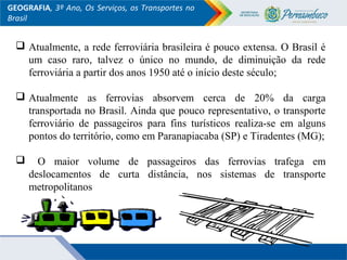 GEOGRAFIA, 3º Ano, Os Serviços, os Transportes no
Brasil
 Atualmente, a rede ferroviária brasileira é pouco extensa. O Brasil é
um caso raro, talvez o único no mundo, de diminuição da rede
ferroviária a partir dos anos 1950 até o início deste século;
 Atualmente as ferrovias absorvem cerca de 20% da carga
transportada no Brasil. Ainda que pouco representativo, o transporte
ferroviário de passageiros para fins turísticos realiza-se em alguns
pontos do território, como em Paranapiacaba (SP) e Tiradentes (MG);
 O maior volume de passageiros das ferrovias trafega em
deslocamentos de curta distância, nos sistemas de transporte
metropolitanos
 