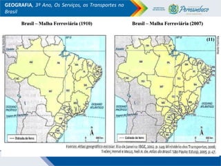 GEOGRAFIA, 3º Ano, Os Serviços, os Transportes no
Brasil
Brasil – Malha Ferroviária (1910)Brasil – Malha Ferroviária (1910) Brasil – Malha Ferroviária (2007)Brasil – Malha Ferroviária (2007)
(11)(11)
 