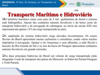 GEOGRAFIA, 3º Ano, Os Serviços, os Transportes no
Brasil
Transporte Marítimo e HidroviárioTransporte Marítimo e Hidroviário
O território brasileiro conta com mais de 5 mil quilômetros de litoral e extensa
rede hidrográfica. Apesar das condições naturais favoráveis e do baixo custo do
transporte hidroviário e da navegação de cabotagem, no início do século XXI eles
representavam apenas 13% da carga transportada no país;
A ampliação do sistema hidroviário exige elevados investimentos. Os canais
fluviais do Brasil apresentam muitas cachoeiras e corredeiras, sendo vários trechos
impróprios à navegação. Apenas o rio Amazonas e seus afluentes, a rede fluvial e
lacustre do Rio Grande do Sul e os rios da bacia do Paraguai apresentam condições
naturais favoráveis em grande extensão;
As duas principais hidrovias do Brasil em volume de carga transportada estão
integradas à rede de transporte dos países do Mercosul: as hidrovias Paraná-Paraguai
e Tietê-Paraná;
(13)(13)
 