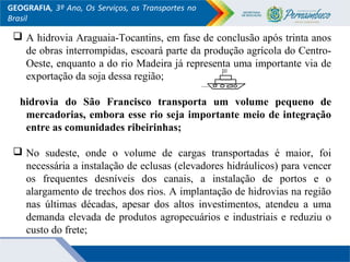 GEOGRAFIA, 3º Ano, Os Serviços, os Transportes no
Brasil
 A hidrovia Araguaia-Tocantins, em fase de conclusão após trinta anos
de obras interrompidas, escoará parte da produção agrícola do Centro-
Oeste, enquanto a do rio Madeira já representa uma importante via de
exportação da soja dessa região;
hidrovia do São Francisco transporta um volume pequeno de
mercadorias, embora esse rio seja importante meio de integração
entre as comunidades ribeirinhas;
 No sudeste, onde o volume de cargas transportadas é maior, foi
necessária a instalação de eclusas (elevadores hidráulicos) para vencer
os frequentes desníveis dos canais, a instalação de portos e o
alargamento de trechos dos rios. A implantação de hidrovias na região
nas últimas décadas, apesar dos altos investimentos, atendeu a uma
demanda elevada de produtos agropecuários e industriais e reduziu o
custo do frete;
 