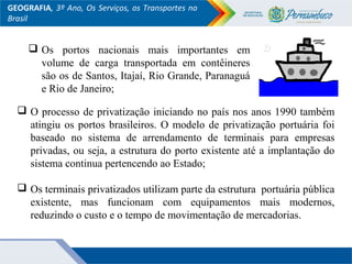 GEOGRAFIA, 3º Ano, Os Serviços, os Transportes no
Brasil
 O processo de privatização iniciando no país nos anos 1990 também
atingiu os portos brasileiros. O modelo de privatização portuária foi
baseado no sistema de arrendamento de terminais para empresas
privadas, ou seja, a estrutura do porto existente até a implantação do
sistema continua pertencendo ao Estado;
 Os terminais privatizados utilizam parte da estrutura portuária pública
existente, mas funcionam com equipamentos mais modernos,
reduzindo o custo e o tempo de movimentação de mercadorias.
 Os portos nacionais mais importantes em
volume de carga transportada em contêineres
são os de Santos, Itajaí, Rio Grande, Paranaguá
e Rio de Janeiro;
 