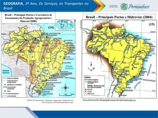 GEOGRAFIA, 3º Ano, Os Serviços, os Transportes no
Brasil
Brasil – Principais Portos e Hidrovias (2004)Brasil – Principais Portos e Hidrovias (2004)
Brasil – Principais Portos e Corredores deBrasil – Principais Portos e Corredores de
Escoamento da Produção Agropecuária eEscoamento da Produção Agropecuária e
Mineral (2008)Mineral (2008)
AGÊNCIA Nacional dos Transportes Aquaviários. Disponível em:
<www.antaq.gov.br/Portal/localizaportos.asp>
(14)(14)
(15)(15)
 