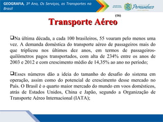 GEOGRAFIA, 3º Ano, Os Serviços, os Transportes no
Brasil
Transporte AéreoTransporte Aéreo
Na última década, a cada 100 brasileiros, 55 voaram pelo menos uma
vez. A demanda doméstica do transporte aéreo de passageiros mais do
que triplicou nos últimos dez anos, em termos de passageiros-
quilômetros pagos transportados, com alta de 234% entre os anos de
2003 e 2012 e com crescimento médio de 14,35% ao ano no período;
Esses números dão a ideia do tamanho do desafio do sistema em
operação, assim como do potencial de crescimento desse mercado no
País. O Brasil é o quarto maior mercado do mundo em voos domésticos,
atrás de Estados Unidos, China e Japão, segundo a Organização de
Transporte Aéreo Internacional (IATA);
(16)(16)
 