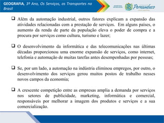 GEOGRAFIA, 3º Ano, Os Serviços, os Transportes no
Brasil
 Além da automação industrial, outros fatores explicam a expansão das
atividades relacionadas com a prestação de serviços. Em alguns países, o
aumento da renda de parte da população eleva o poder de compra e a
procura por serviços como cultura, turismo e lazer;
 O desenvolvimento da informática e das telecomunicações nas últimas
décadas proporcionou uma enorme expansão de serviços, como internet,
telefonia e automação de muitas tarefas antes desempenhadas por pessoas;
 Se, por um lado, a automação na indústria eliminou empregos, por outro, o
desenvolvimento dos serviços gerou muitos postos de trabalho nesses
novos campos da economia;
 A crescente competição entre as empresas amplia a demanda por serviços
nos setores de publicidade, marketing, informática e comercial,
responsáveis por melhorar a imagem dos produtos e serviços e a sua
comercialização.
 