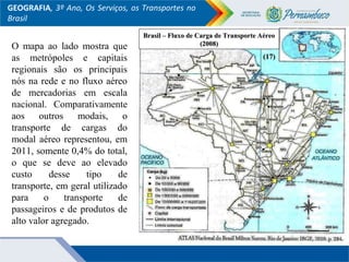 GEOGRAFIA, 3º Ano, Os Serviços, os Transportes no
Brasil
Brasil – Fluxo de Carga de Transporte AéreoBrasil – Fluxo de Carga de Transporte Aéreo
(2008)(2008)O mapa ao lado mostra que
as metrópoles e capitais
regionais são os principais
nós na rede e no fluxo aéreo
de mercadorias em escala
nacional. Comparativamente
aos outros modais, o
transporte de cargas do
modal aéreo representou, em
2011, somente 0,4% do total,
o que se deve ao elevado
custo desse tipo de
transporte, em geral utilizado
para o transporte de
passageiros e de produtos de
alto valor agregado.
(17)(17)
 