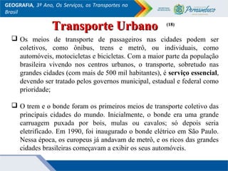 GEOGRAFIA, 3º Ano, Os Serviços, os Transportes no
Brasil
 Os meios de transporte de passageiros nas cidades podem ser
coletivos, como ônibus, trens e metrô, ou individuais, como
automóveis, motocicletas e bicicletas. Com a maior parte da população
brasileira vivendo nos centros urbanos, o transporte, sobretudo nas
grandes cidades (com mais de 500 mil habitantes), é serviço essencial,
devendo ser tratado pelos governos municipal, estadual e federal como
prioridade;
 O trem e o bonde foram os primeiros meios de transporte coletivo das
principais cidades do mundo. Inicialmente, o bonde era uma grande
carruagem puxada por bois, mulas ou cavalos; só depois seria
eletrificado. Em 1990, foi inaugurado o bonde elétrico em São Paulo.
Nessa época, os europeus já andavam de metrô, e os ricos das grandes
cidades brasileiras começavam a exibir os seus automóveis.
(18)(18)
Transporte UrbanoTransporte Urbano
 