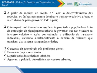GEOGRAFIA, 3º Ano, Os Serviços, os Transportes no
Brasil
 A partir de meados do século XX, com o desenvolvimento das
rodovias, os ônibus passaram a dominar o transporte coletivo urbano e
interurbano de passageiros em todo o país;
 O transporte coletivo urbano insuficiente para toda a população – fruto
de estratégias de planejamento urbano de governos que não visavam ao
interesse coletivo – acaba por estimular a utilização do transporte
individual, elevando substancialmente o número de veículos que
transitam diariamente nas grandes cidades;
 O excesso de automóveis trás problemas como:
 Enormes congestionamentos:
 Superlotação dos coletivos urbanos;
 Agravam a poluição atmosférica nos centros urbanos;
 