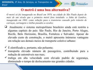 GEOGRAFIA, 3º Ano, Os Serviços, os Transportes no
Brasil
 Atualmente o sistema metropolitano brasileiro ainda está restrito a
algumas capitais do país: São Paulo, Rio de Janeiro, Porto Alegre,
Recife, Belo Horizonte, Brasília, Fortaleza e Salvador; Apesar do
elevado custo de construção, o metrô apresenta inúmeras vantagens
em relação aos demais meios de transporte coletivo urbano:
 É eletrificado e, portanto, não poluente;
 transporta elevado número de passageiros, contribuindo para a
redução de automóveis nas ruas;
 trafega em alta velocidade com elevado padrão de segurança,
diminuindo o tempo de deslocamento nas grandes cidades.
O metrô só foi inaugurado no Brasil em 1974, na cidade de São Paulo depois de
mais de um século que o primeiro metrô fora instalado: a linha de Londres,
inaugurada em 1863, como solução para o transtorno causado pelo trânsito de
carroças, carruagens e ônibus puxados a cavalos;
O metrô é uma boa alternativa?
 