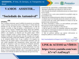 GEOGRAFIA, 3º Ano, Os Serviços, os Transportes no
Brasil
SINOPSE:SINOPSE:
São 11 milhões de pessoas, quase 6 milhões de automóveis; um acidente
a cada 3 minutos; uma pessoa morta a cada 6 horas; 8 vítimas fatais da
poluição por dia. No lugar da praça, o shopping-center; no lugar da
calçada, a avenida; no lugar do parque, o estacionamento; em vez de
vozes, motores e buzinas. Trabalhar para dirigir, dirigir para trabalhar:
compre um carro, liberte-se do transporte público ruim. Aquilo que é
público é de ninguém, ou daqueles que não podem pagar. Vidros
escuros e fechados evitam o contato humano. Tédio, raiva angústia e
solidão na cidade que não pode parar, mas não consegue sair do lugar.
Trabalhar para dirigir, dirigir para trabalhar: Compre um carro, liberte-
se do transporte público ruim. O que é público é de ninguém (ou
daqueles que não podem pagar). O documentário apresenta cenas de
uma cidade degradada pelo planejamento urbano equivocado, pela
devoção ao automóvel e pelo uso irracional do transporte particular.
Usuários de diferentes tipos de meios de transporte, relatam os
caminhos que percorrem diariamente na cidade de São Paulo. Um vídeo
de Branca Nunes e Thiago Benicchio. As discussões levantadas a partir
dessas vivências permitem reflexões sobre a necessidade da adoção de
atitudes e da construção de hábitos bem diferentes dos que temos hoje.
SUGESTÃO DE ASSUNTOS A SEREM DISCUTIDOS:SUGESTÃO DE ASSUNTOS A SEREM DISCUTIDOS:
·Mensagens publicitárias que induzem ao culto do carro;
·Falsa sensação de proteção sentida pelas pessoas ao estarem dentro
de um veículo;
·A sensação de ter o carro como extensão do seu próprio corpo ou
de sua própria casa;
·Motoristas que acabam prisioneiros dentro do seu próprio carro;
·A indústria que é movimentada através do comércio de veículos;
·A escala social que acaba sendo definida em função do tipo de
automóvel que a pessoa possui;
·Os danos ocasionados à saúde e ao meio-ambiente, provocados
pela excessiva emissão de gases poluentes;
·A cultura do ter que se sobrepõe a cultura do ser;
·A falta de apoio da mídia em campanhas educativas que tenham
como objetivo a diminuição do número de veículos em circulação;
·O incentivo à carona solidária;
·A falta de políticas públicas que apoiem efetivamente os
transportes públicos e coletivos de qualidade.
Fonte:
http://transitandopalavras.blogspot.com.br/2008_08_01_archive.html
. Acesso: 28 jul. 2015.
LINK de ACESSO ao VÍDEO:LINK de ACESSO ao VÍDEO:
https://www.youtube.com/watchttps://www.youtube.com/watc
h?v=n7-Azd3mypYh?v=n7-Azd3mypY
LINK de ACESSO ao VÍDEO:LINK de ACESSO ao VÍDEO:
https://www.youtube.com/watchttps://www.youtube.com/watc
h?v=n7-Azd3mypYh?v=n7-Azd3mypY
VAMOS ASSISTIR...VAMOS ASSISTIR...
““Sociedade do Automóvel”Sociedade do Automóvel”
VAMOS ASSISTIR...VAMOS ASSISTIR...
““Sociedade do Automóvel”Sociedade do Automóvel”
(20)(20)
 