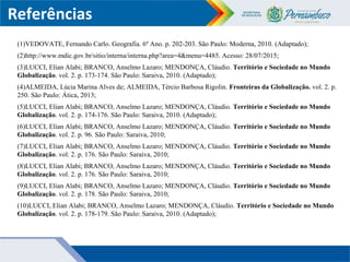 Referências
(1)VEDOVATE, Fernando Carlo. Geografia. 6º Ano. p. 202-203. São Paulo: Moderna, 2010. (Adaptado);
(2)http://www.mdic.gov.br/sitio/interna/interna.php?area=4&menu=4485. Acesso: 28/07/2015;
(3)LUCCI, Elian Alabi; BRANCO, Anselmo Lazaro; MENDONÇA, Cláudio. Território e Sociedade no Mundo
Globalização. vol. 2. p. 173-174. São Paulo: Saraiva, 2010. (Adaptado);
(4)ALMEIDA, Lúcia Marina Alves de; ALMEIDA, Tércio Barbosa Rigolin. Fronteiras da Globalização. vol. 2. p.
250. São Paulo: Ática, 2013;
(5)LUCCI, Elian Alabi; BRANCO, Anselmo Lazaro; MENDONÇA, Cláudio. Território e Sociedade no Mundo
Globalização. vol. 2. p. 174-176. São Paulo: Saraiva, 2010. (Adaptado);
(6)LUCCI, Elian Alabi; BRANCO, Anselmo Lazaro; MENDONÇA, Cláudio. Território e Sociedade no Mundo
Globalização. vol. 2. p. 96. São Paulo: Saraiva, 2010;
(7)LUCCI, Elian Alabi; BRANCO, Anselmo Lazaro; MENDONÇA, Cláudio. Território e Sociedade no Mundo
Globalização. vol. 2. p. 176. São Paulo: Saraiva, 2010;
(8)LUCCI, Elian Alabi; BRANCO, Anselmo Lazaro; MENDONÇA, Cláudio. Território e Sociedade no Mundo
Globalização. vol. 2. p. 176. São Paulo: Saraiva, 2010;
(9)LUCCI, Elian Alabi; BRANCO, Anselmo Lazaro; MENDONÇA, Cláudio. Território e Sociedade no Mundo
Globalização. vol. 2. p. 178. São Paulo: Saraiva, 2010;
(10)LUCCI, Elian Alabi; BRANCO, Anselmo Lazaro; MENDONÇA, Cláudio. Território e Sociedade no Mundo
Globalização. vol. 2. p. 178-179. São Paulo: Saraiva, 2010. (Adaptado);
 