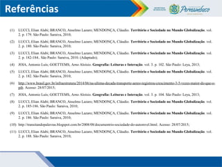 Referências
(1) LUCCI, Elian Alabi; BRANCO, Anselmo Lazaro; MENDONÇA, Cláudio. Território e Sociedade no Mundo Globalização. vol.
2. p. 179. São Paulo: Saraiva, 2010;
(2) LUCCI, Elian Alabi; BRANCO, Anselmo Lazaro; MENDONÇA, Cláudio. Território e Sociedade no Mundo Globalização. vol.
2. p. 180. São Paulo: Saraiva, 2010;
(3) LUCCI, Elian Alabi; BRANCO, Anselmo Lazaro; MENDONÇA, Cláudio. Território e Sociedade no Mundo Globalização. vol.
2. p. 182-184.. São Paulo: Saraiva, 2010. (Adaptado);
(4) JOIA, Antonio Luís; GOETTEMS, Arno Aloísio. Geografia: Leituras e Interação. vol. 3. p. 102. São Paulo: Leya, 2013;
(5) LUCCI, Elian Alabi; BRANCO, Anselmo Lazaro; MENDONÇA, Cláudio. Território e Sociedade no Mundo Globalização. vol.
2. p. 182. São Paulo: Saraiva, 2010;
(6) http://www.brasil.gov.br/infraestrutura/2014/06/na-ultima-decada-transporte-aereo-registrou-crescimento-3-5-vezes-maior-do-que-o-
pib. Acesso: 28/07/2015;
(7) JOIA, Antonio Luís; GOETTEMS, Arno Aloísio. Geografia: Leituras e Interação. vol. 3. p. 104. São Paulo: Leya, 2013;
(8) LUCCI, Elian Alabi; BRANCO, Anselmo Lazaro; MENDONÇA, Cláudio. Território e Sociedade no Mundo Globalização. vol.
2. p. 185-186. São Paulo: Saraiva, 2010;
(9) LUCCI, Elian Alabi; BRANCO, Anselmo Lazaro; MENDONÇA, Cláudio. Território e Sociedade no Mundo Globalização. vol.
2. p. 186. São Paulo: Saraiva, 2010;
(10) http://transitandopalavras.blogspot.com.br/2008/08/documentrio-sociedade-do-automvel.html. Acesso: 28/07/2015;
(11) LUCCI, Elian Alabi; BRANCO, Anselmo Lazaro; MENDONÇA, Cláudio. Território e Sociedade no Mundo Globalização. vol.
2. p. 188. São Paulo: Saraiva, 2010;
 