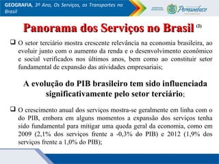 GEOGRAFIA, 3º Ano, Os Serviços, os Transportes no
Brasil
 O setor terciário mostra crescente relevância na economia brasileira, ao
evoluir junto com o aumento da renda e o desenvolvimento econômico
e social verificados nos últimos anos, bem como ao constituir setor
fundamental de expansão das atividades empresariais;
A evolução do PIB brasileiro tem sido influenciada
significativamente pelo setor terciário;
 O crescimento anual dos serviços mostra-se geralmente em linha com o
do PIB, embora em alguns momentos a expansão dos serviços tenha
sido fundamental para mitigar uma queda geral da economia, como em
2009 (2,1% dos serviços frente a -0,3% do PIB) e 2012 (1,9% dos
serviços frente a 1,0% do PIB);
Panorama dos Serviços no BrasilPanorama dos Serviços no Brasil (2)(2)
 