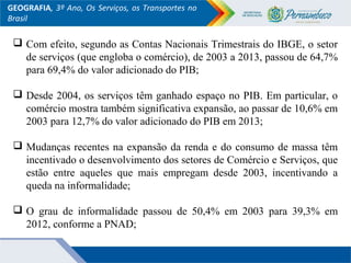 GEOGRAFIA, 3º Ano, Os Serviços, os Transportes no
Brasil
 Com efeito, segundo as Contas Nacionais Trimestrais do IBGE, o setor
de serviços (que engloba o comércio), de 2003 a 2013, passou de 64,7%
para 69,4% do valor adicionado do PIB;
 Desde 2004, os serviços têm ganhado espaço no PIB. Em particular, o
comércio mostra também significativa expansão, ao passar de 10,6% em
2003 para 12,7% do valor adicionado do PIB em 2013;
 Mudanças recentes na expansão da renda e do consumo de massa têm
incentivado o desenvolvimento dos setores de Comércio e Serviços, que
estão entre aqueles que mais empregam desde 2003, incentivando a
queda na informalidade;
 O grau de informalidade passou de 50,4% em 2003 para 39,3% em
2012, conforme a PNAD;
 