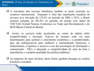 GEOGRAFIA, 3º Ano, Os Serviços, os Transportes no
Brasil
 A relevância dos serviços brasileiros também se torna crescente no
comércio internacional. Enquanto o valor das exportações mundiais de
serviços teve elevação de 133,5% no período de 2003 a 2012, o Brasil
mostrou aumento de 281,6% no período, de acordo com dados da
UNCTAD (United Nations Conference on Trade and Development) e do
BCB (Banco Central do Brasil);
 Assim, os serviços estão localizados no centro do debate sobre
competitividade e inovação. Trata-se de insumos cada vez mais
determinantes para acelerar o crescimento econômico e a produtividade,
pois são indispensáveis para melhorar a intermediação financeira, a
infraestrutura, a logística, o acesso e o uso das tecnologias da informação e
comunicação - TICs, a educação, a competitividade do setor de bens e
manufaturas, e a própria qualidade das políticas públicas;
 As empresas do setor terciário, dessa forma, ganham destaque no cenário
brasileiro e mundial.
 