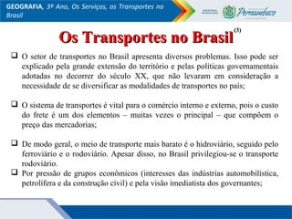 GEOGRAFIA, 3º Ano, Os Serviços, os Transportes no
Brasil
 O setor de transportes no Brasil apresenta diversos problemas. Isso pode ser
explicado pela grande extensão do território e pelas políticas governamentais
adotadas no decorrer do século XX, que não levaram em consideração a
necessidade de se diversificar as modalidades de transportes no país;
 O sistema de transportes é vital para o comércio interno e externo, pois o custo
do frete é um dos elementos – muitas vezes o principal – que compõem o
preço das mercadorias;
 De modo geral, o meio de transporte mais barato é o hidroviário, seguido pelo
ferroviário e o rodoviário. Apesar disso, no Brasil privilegiou-se o transporte
rodoviário.
 Por pressão de grupos econômicos (interesses das indústrias automobilística,
petrolífera e da construção civil) e pela visão imediatista dos governantes;
Os Transportes no BrasilOs Transportes no Brasil
(3)(3)
 
