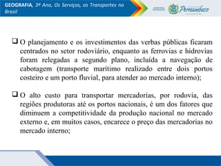GEOGRAFIA, 3º Ano, Os Serviços, os Transportes no
Brasil
 O planejamento e os investimentos das verbas públicas ficaram
centrados no setor rodoviário, enquanto as ferrovias e hidrovias
foram relegadas a segundo plano, incluída a navegação de
cabotagem (transporte marítimo realizado entre dois portos
costeiro e um porto fluvial, para atender ao mercado interno);
 O alto custo para transportar mercadorias, por rodovia, das
regiões produtoras até os portos nacionais, é um dos fatores que
diminuem a competitividade da produção nacional no mercado
externo e, em muitos casos, encarece o preço das mercadorias no
mercado interno;
 