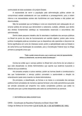 10

continuidade de toda sociedade e do próprio Estado.
      A necessidade de servir a população pela administração pública advém do
compromisso estatal estabelecido em sua existência e prosseguimento, pois a ordem
interna e as necessidades sociais são homônimas em suas facetas e não podem ser
desvinculadas.
      Não há sociedade que se fortaleça e rume ao crescimento sem adequação de um
emanar público de serviços que demonstrem a soberania, cuidado, utilidade, que dentro
dos direitos fundamentais satisfaça as necessidades essenciais e secundárias dos
administrados.
      Dentro deste pequeno trabalho não foi abordado à realidade dos serviços públicos
no Brasil do ponto de vista de funcionamento em sentido objetivo, porém pela norma
jurídica investigada pode-se conceituar que os dispositivos são operantes e discorrem de
forma significativa em rumo do interesse social, porém a aplicabilidade cabe ao Estado e
de certa forma sua fiscalização da sociedade, pois a Constituição Federal reza no Artigo
primeiro e paragrafo único que:


                        “Todo o poder emana do povo, que o exerce por meio de representantes
                 eleitos ou diretamente, nos termos desta Constituição.”


      Conclui-se então que o serviço público no Brasil tem uma forma de ser própria e
que está disciplinada no direito Administrativo que aponta sua essência buscando a
eficácia de sua existência.
      Há conceitos amplos e outros restritos, porém as normas desde a constitucional a
leis que fundamentam o serviço público concedem a oportunidade e direção do
entendimento neste ramo inserido no direito Administrativo.
      Os princípios, a classificação, as formas e os meios e a concessão dos serviços
públicos foram pincelados de maneira a apenas fornecer uma visão panorâmica que pode
ser amiúde acrescida por empenho nos vastos compêndios jurídicos que estão no
mercado para que o jurista despertado pela sede do conhecimento se aventure.




      7. REFERÊNCIAS BIBLIOGRÁFICAS.


CRFB – Constituição da República Federativa do Brasil. Brasil.1988
Código de Defesa do Consumidor (LEI Nº 8.078, DE 11 DE SETEMBRO DE 1990).
 