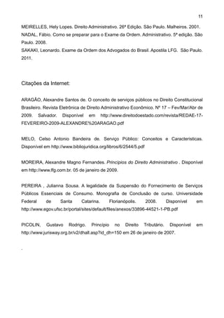 11

MEIRELLES, Hely Lopes. Direito Administrativo. 26ª Edição. São Paulo. Malheiros. 2001.
NADAL, Fábio. Como se preparar para o Exame da Ordem. Administrativo. 5ª edição. São
Paulo. 2008.
SAKAKI, Leonardo. Exame da Ordem dos Advogados do Brasil. Apostila LFG. São Paulo.
2011.




Citações da Internet:


ARAGÃO, Alexandre Santos de. O conceito de serviços públicos no Direito Constitucional
Brasileiro. Revista Eletrônica de Direito Administrativo Econômico. Nº 17 – Fev/Mar/Abr de
2009.     Salvador.   Disponível    em     http://www.direitodoestado.com/revista/REDAE-17-
FEVEREIRO-2009-ALEXANDRE%20ARAGAO.pdf


MELO, Celso Antonio Bandeira de. Serviço Público: Conceitos e Caracteristicas.
Disponível em http://www.bibliojuridica.org/libros/6/2544/5.pdf


MOREIRA, Alexandre Magno Fernandes. Princípios do Direito Administrativo . Disponível
em http://www.lfg.com.br. 05 de janeiro de 2009.


PEREIRA , Julianna Sousa. A legalidade da Suspensão do Fornecimento de Serviços
Públicos Essenciais de Consumo. Monografia de Conclusão de curso. Universidade
Federal      de       Santa    Catarina.        Florianópolis.    2008.         Disponível    em
http://www.egov.ufsc.br/portal/sites/default/files/anexos/33896-44521-1-PB.pdf


PICOLIN,     Gustavo     Rodrigo.   Princípio     no    Direito   Tributário.    Disponível   em
http://www.jurisway.org.br/v2/dhall.asp?id_dh=150 em 26 de janeiro de 2007.


.
 