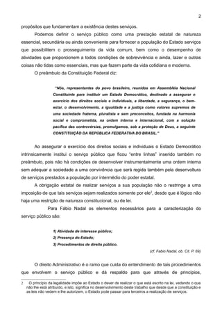 2

propósitos que fundamentam a existência destes serviços.
        Podemos definir o serviço público como uma prestação estatal de natureza
essencial, secundária ou ainda conveniente para fornecer a população do Estado serviços
que possibilitem o prosseguimento da vida comum, bem como o desempenho de
atividades que proporcionem a todos condições de sobrevivência e ainda, lazer e outras
coisas não tidas como essenciais, mas que fazem parte da vida cotidiana e moderna.
        O preâmbulo da Constituição Federal diz:


                     “Nós, representantes do povo brasileiro, reunidos em Assembléia Nacional
                    Constituinte para instituir um Estado Democrático, destinado a assegurar o
                    exercício dos direitos sociais e individuais, a liberdade, a segurança, o bem-
                    estar, o desenvolvimento, a igualdade e a justiça como valores supremos de
                    uma sociedade fraterna, pluralista e sem preconceitos, fundada na harmonia
                    social e comprometida, na ordem interna e internacional, com a solução
                    pacífica das controvérsias, promulgamos, sob a proteção de Deus, a seguinte
                    CONSTITUIÇÃO DA REPÚBLICA FEDERATIVA DO BRASIL.”


        Ao assegurar o exercício dos direitos sociais e individuais o Estado Democrático
intrinsicamente institui o serviço público que ficou “entre linhas” inserido também no
preâmbulo, pois não há condições de desenvolver instrumentalmente uma ordem interna
sem adequar a sociedade a uma convivência que será regida também pela desenvoltura
de serviços prestados a população por intermédio do poder estatal.
        A obrigação estatal de realizar serviços a sua população não o restringe a uma
imposição de que tais serviços sejam realizados somente por ele2, desde que é lógico não
haja uma restrição de natureza constitucional, ou de lei.
                Para Fábio Nadal os elementos necessários para a caracterização do
serviço público são:


                    1) Atividade de interesse público;
                    2) Presença do Estado;
                    3) Procedimentos de direito público.
                                                                               (cf. Fabio Nadal, ob. Cit. P. 69)


        O direito Administrativo é o ramo que cuida do entendimento de tais procedimentos
que envolvem o serviço público e dá respaldo para que através de princípios,

2    O princípio da legalidade impõe ao Estado o dever de realizar o que está escrito na lei, vedando o que
    não lhe está atribuído, e isto, significa no desenvolvimento deste trabalho que desde que a constituição e
    as leis não vedem e lhe autorizem, o Estado pode passar para terceiros a realização de serviços.
 