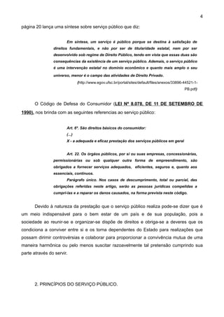 4

página 20 lança uma síntese sobre serviço público que diz:


                       Em síntese, um serviço é público porque se destina à satisfação de
                direitos fundamentais, e não por ser de titularidade estatal, nem por ser
                desenvolvido sob regime de Direito Público, tendo em vista que essas duas são
                consequências da existência de um serviço público. Ademais, o serviço público
                é uma intervenção estatal no domínio econômico e quanto mais amplo o seu

                universo, menor é o campo das atividades de Direito Privado.
                               (http://www.egov.ufsc.br/portal/sites/default/files/anexos/33896-44521-1-
                                                                                                PB.pdf)


      O Código de Defesa do Consumidor (LEI Nº 8.078, DE 11 DE SETEMBRO DE
1990). nos brinda com as seguintes referencias ao serviço público:


                       Art. 6º. São direitos básicos do consumidor:
                       (...)
                       X - a adequada e eficaz prestação dos serviços públicos em geral


                       Art. 22. Os órgãos públicos, por si ou suas empresas, concessionárias,
                permissionárias ou sob qualquer outra forma de empreendimento, são
                obrigados a fornecer serviços adequados, eficientes, seguros e, quanto aos
                essenciais, contínuos.
                       Parágrafo único. Nos casos de descumprimento, total ou parcial, das
                obrigações referidas neste artigo, serão as pessoas jurídicas compelidas a
                cumpri-las e a reparar os danos causados, na forma prevista neste código.


      Devido à natureza da prestação que o serviço público realiza pode-se dizer que é
um meio indispensável para o bem estar de um país e de sua população, pois a
sociedade ao reunir-se e organizar-se dispõe de direitos e obriga-se a deveres que os
condiciona a conviver entre si e os torna dependentes do Estado para realizações que
possam dirimir controvérsias e colaborar para proporcionar a convivência mutua de uma
maneira harmônica ou pelo menos suscitar razoavelmente tal pretensão cumprindo sua
parte através do servir.




      2. PRINCÍPIOS DO SERVIÇO PÚBLICO.
 