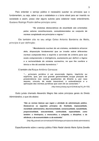5

      Para entender o serviço público é necessário suscitar os princípios que o
fundamentam, ou seja, saber o que o estabelece e o torna viável para ser inserido na
sociedade e assim, posso citar alguns autores para colaborar neste entendimento.
Gustavo Rodrigo Picolin define princípio como:

                            “Os sistemas democráticos da atualidade são orientados
                pelos valores constitucionais, consubstanciados no conjunto de
                normas conglobado em princípios e regras.”


          Ele também cita no seu artigo Celso Antonio Bandeira de Mello,
princípio é por definição:

                            “Ma nda me nto nuc le a r de um s is te m a, ve r da de i r o al i ce r ce
                de l e , di s pos i çã o funda m e nta l que se ir r a dia s obre di fe re nte s
                nor ma s com pondo -l he s o es pí ri to e se rv i ndo de cr i té ri o pa ra s ua
                ex a ta com pr ee ns ã o e i ntel i gê nc i a , ex a ta m e nte por de fi ni r a l ógic a
                e a r a ci ona l i da de do si s te m a nor m a tiv o, no que l he confe r e a
                tôni ca e l he dá se nti do ha r m ônic o. ”


          E também cita Roque Antônio Carrazza:

                “.. . pr i nc í pi o jur í di c o é um e nunc ia do l ógic o, i m pl í c i to ou
                ex pl íc i to, que , por s ua gra nde ge ne ra l i da de , oc upa pos i çã o de
                pre e m i nê nc ia nos va s tos qua dra nte s do Di re i to e , por is s o
                me s m o, v i nc ul a , de m odo ine x orá ve l , o e nte ndi me nto e a
                apl i ca çã o das nor m as j ur í di c as que com e le se cone c tam .”
                                                       (http://www.jurisway.org.br/v2/dhall.asp?id_dh=150)


      Outro jurista chamado Alexandro Magno fala sobre princípios gerais do Direito
Administrativo, o que cito abaixo:


                “São as normas básicas que regem a atividade da administração pública.
                Destacam-se      os   seguintes     princípios    de:    finalidade,   impessoalidade,
                moralidade administrativa, discricionariedade, consensualidade, razoabilidade,
                proporcionalidade,      executoriedade,      continuidade,      especialidade;     como
                também: o hierárquico, o monocrático, o colegiado, o disciplinar, o da
                eficiência, o da economicidade e o da autotutela;”
                    (http://lfg.jusbrasil.com.br/noticias/537053/artigos-principios-do-direito-administrativo)


      Especificamente sobre o serviço público Fábio Nadal citando Maria Sylvia Zanella
 