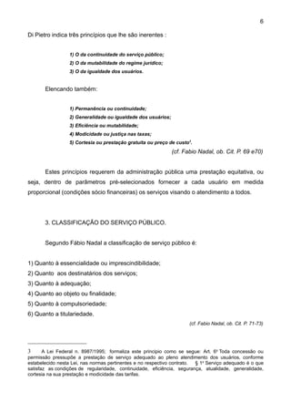 6

Di Pietro indica três princípios que lhe são inerentes :


                  1) O da continuidade do serviço público;
                  2) O da mutabilidade do regime jurídico;
                  3) O da igualdade dos usuários.


       Elencando também:


                  1) Permanência ou continuidade;
                  2) Generalidade ou igualdade dos usuários;
                  3) Eficiência ou mutabilidade;
                  4) Modicidade ou justiça nas taxas;
                  5) Cortesia ou prestação gratuita ou preço de custo3.
                                                               (cf. Fabio Nadal, ob. Cit. P. 69 e70)


       Estes princípios requerem da administração pública uma prestação equitativa, ou
seja, dentro de parâmetros pré-selecionados fornecer a cada usuário em medida
proporcional (condições sócio financeiras) os serviços visando o atendimento a todos.




       3. CLASSIFICAÇÃO DO SERVIÇO PÚBLICO.


       Segundo Fábio Nadal a classificação de serviço público é:


1) Quanto à essencialidade ou imprescindibilidade;
2) Quanto aos destinatários dos serviços;
3) Quanto à adequação;
4) Quanto ao objeto ou finalidade;
5) Quanto à compulsoriedade;
6) Quanto a titulariedade.
                                                                      (cf. Fabio Nadal, ob. Cit. P. 71-73)




3      A Lei Federal n. 8987/1995; formaliza este principio como se segue: Art. 6o Toda concessão ou
permissão pressupõe a prestação de serviço adequado ao pleno atendimento dos usuários, conforme
estabelecido nesta Lei, nas normas pertinentes e no respectivo contrato. § 1o Serviço adequado é o que
satisfaz as condições de regularidade, continuidade, eficiência, segurança, atualidade, generalidade,
cortesia na sua prestação e modicidade das tarifas.
 