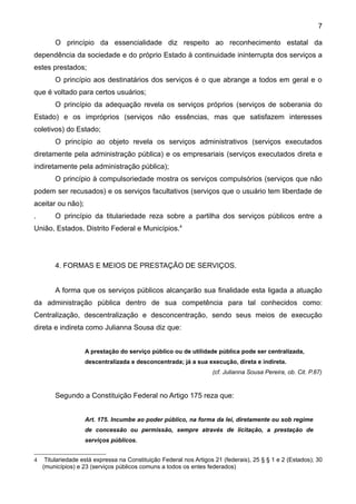 7

        O princípio da essencialidade diz respeito ao reconhecimento estatal da
dependência da sociedade e do próprio Estado à continuidade ininterrupta dos serviços a
estes prestados;
        O princípio aos destinatários dos serviços é o que abrange a todos em geral e o
que é voltado para certos usuários;
        O princípio da adequação revela os serviços próprios (serviços de soberania do
Estado) e os impróprios (serviços não essências, mas que satisfazem interesses
coletivos) do Estado;
        O princípio ao objeto revela os serviços administrativos (serviços executados
diretamente pela administração pública) e os empresariais (serviços executados direta e
indiretamente pela administração pública);
        O princípio à compulsoriedade mostra os serviços compulsórios (serviços que não
podem ser recusados) e os serviços facultativos (serviços que o usuário tem liberdade de
aceitar ou não);
.       O princípio da titulariedade reza sobre a partilha dos serviços públicos entre a
União, Estados, Distrito Federal e Municípios.4




        4. FORMAS E MEIOS DE PRESTAÇÃO DE SERVIÇOS.


        A forma que os serviços públicos alcançarão sua finalidade esta ligada a atuação
da administração pública dentro de sua competência para tal conhecidos como:
Centralização, descentralização e desconcentração, sendo seus meios de execução
direta e indireta como Julianna Sousa diz que:


                    A prestação do serviço público ou de utilidade pública pode ser centralizada,
                    descentralizada e desconcentrada; já a sua execução, direta e indireta.
                                                                    (cf. Julianna Sousa Pereira, ob. Cit. P.87)


        Segundo a Constituição Federal no Artigo 175 reza que:


                    Art. 175. Incumbe ao poder público, na forma da lei, diretamente ou sob regime
                    de concessão ou permissão, sempre através de licitação, a prestação de
                    serviços públicos.


4    Titulariedade está expressa na Constituição Federal nos Artigos 21 (federais), 25 § § 1 e 2 (Estados); 30
    (municípios) e 23 (serviços públicos comuns a todos os entes federados)
 