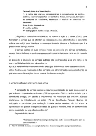8

                    Parágrafo único. A lei disporá sobre:
                    I - o regime das empresas concessionárias e permissionárias de serviços
                    públicos, o caráter especial de seu contrato e de sua prorrogação, bem como
                    as condições de caducidade, fiscalização e rescisão da concessão ou
                    permissão;
                    II - os direitos dos usuários;
                    III - política tarifária;
                    IV - a obrigação de manter serviço adequado.


         O legislador constituinte estabeleceu na norma a ação e o dever público para
formalizar o serviço que irá atender as necessidades dos administrados e para tanto
coloca este artigo para direcionar e consequentemente alcançar a finalidade que é a
prestação de serviço público.
         O serviço público em suas formas e meios se apresenta em: Serviço centralizado,
serviço descentralizado e serviço desconcentrado e respectivamente cada um diz respeito
à:
a) Segundo a atividade os serviços públicos são centralizados, pois em nome e na
responsabilidade estatal eles são realizados;
b) A sua transferência de titulariedade ou execução é conhecida como descentralização;
c) E o fenômeno da realização de tais serviços pela administração publica distribuindo-os
por seus respectivos órgãos dando o nome de desconcentração.




5. CONCESSÃO DE SERVIÇOS PÚBLICOS.


         A concessão de serviço público se resume na delegação de suas funções sem a
perca de sua competência a entidades públicas e privadas. Citei no capitulo anterior que o
constituinte delegou ao Estado a incumbência da realização dos serviços públicos
diretamente ou indiretamente no artigo 175 da Constituição Federal. Quando foi
outorgado a permissão para realização indireta destes serviços não foi aberta a
oportunidade de passar a responsabilidade de qualquer maneira, mas em conformidade
com a legalidade, ou seja, obedecendo a lei5.
         Segundo Fabio Nadal:


                    “A concessão transfere encargos tanto para o poder concedente quanto para as
                    concessionárias.”

5    A lei 11.107/2005 disciplina por exemplo da hipótese de consórcio público a dispensa de licitação.
 