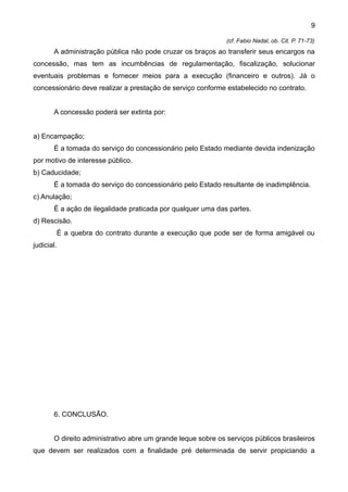 9

                                                              (cf. Fabio Nadal, ob. Cit. P. 71-73)
       A administração pública não pode cruzar os braços ao transferir seus encargos na
concessão, mas tem as incumbências de regulamentação, fiscalização, solucionar
eventuais problemas e fornecer meios para a execução (financeiro e outros). Já o
concessionário deve realizar a prestação de serviço conforme estabelecido no contrato.


       A concessão poderá ser extinta por:


a) Encampação;
       É a tomada do serviço do concessionário pelo Estado mediante devida indenização
por motivo de interesse público.
b) Caducidade;
       É a tomada do serviço do concessionário pelo Estado resultante de inadimplência.
c) Anulação;
       É a ação de ilegalidade praticada por qualquer uma das partes.
d) Rescisão.
            É a quebra do contrato durante a execução que pode ser de forma amigável ou
judicial.




       6. CONCLUSÃO.


       O direito administrativo abre um grande leque sobre os serviços públicos brasileiros
que devem ser realizados com a finalidade pré determinada de servir propiciando a
 