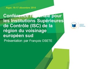 Conférence régionale pour
les Institutions Supérieures
de Contrôle (ISC) de la
région du voisinage
européen sud
Présentation par François OSETE
Alger, 16-17 décembre 2014
 