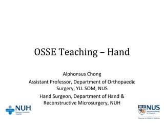 OSSE Teaching – Hand
Alphonsus Chong
Assistant Professor, Department of Orthopaedic
Surgery, YLL SOM, NUS
Hand Surgeon, Department of Hand &
Reconstructive Microsurgery, NUH
 