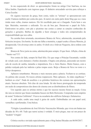 07/04/2017 OS SETE ANÕES EM ITAÚNA ~ Itaúna Décadas ...
http://itaunaemdecadas.blogspot.com.br/2017/04/os­sete­anoes­em­itauna.html 2/2
Ia me esquecendo de dizer: as apresentações foram no antigo Cine Sant'ana, na rua
Silva Jardim. Espetáculo com ingresso pago. O dinheiro arrecadado serviria para reforçar a
Caixa Escolar.
Os  ciganos  tocavam  de  graça,  bem  como,  todos  os  "artistas"  se  apresentavam  sem
cachê. Fantasia também por conta dos pais. Já narrei em outra parte deste blog que eu e meu
irmão mais velho, éramos nanicos. Ele foi escolhido para ser o Zangado. Fazia bem o seu
tipo.  Baixinho,  marrento  e  enfezado.  Eu  era  de  boa  paz.  Deram­me  o  papel  de  Feliz.
Entrávamos  no  palco,  com  pás  e  picaretas  nas  costas  a  cantar  as  canções  conhecidas  de
gerações  e  gerações.  Barbas  de  algodão  a  fazer  cócegas  e  todos  nós  compenetrados  da
responsabilidade que nos cabia.
Na casinha bem arrumada, encontramos Branca de Neve, adormecida, encantada pela
feiticeira invejosa. Era bonita. Se não me falha a memória, o papel coube a Eleusa Moreira, já
desaparecida. Um alvoroço entre os anões. O chefe era o Irdevan Nogueira, dava ordens com
precisão.
Branca de Neve jazia na cama, adormecida para sempre. O que fazer. Aflição, clima de
" barata voa"!!!!!
Nos contos de fada, sempre há final feliz. Eis que surge o Príncipe Encantado, vestido
de veludo azul, com alamares e botões dourados. Chapéu com plumas, parecendo um mestre
sala de escola de samba, tamanha a imponência. Era o Aires Bastos. Muito branco, com a
palidez realçada pela luz indireta e pelas roupas azuis. Beija a Branca de Neve no rosto e o
feitiço desaparece.
Aplausos retumbantes. Mesuras e mais mesuras para a plateia. Fecham­se as cortinas.
As palmas não cessam. Os toscos artistas reaparecem. Mais aplausos. As mães orgulhosas "
lambem as crias”. Nada de assobios e os gritinhos histéricos tão comuns nas apresentações
atuais. Sucesso absoluto. Três dias de casa lotada. Só não houve prorrogação da temporada
em razão de compromissos dos donos do cinema com as distribuidoras de filmes.
Um segredo: para os artistas mirins o que fez sucesso mesmo foram as maçãs. Coisa
tão rara no interior que foram mandadas buscar em Belo Horizonte. Compradas num empório
de nome" Estâncias California". Ficava na escadaria dos edifícios Sulacap e Sulamerica.
A  cada  anão,  coube  uma  maçã  à  guisa  de  cachê.  Embrulhadas  em  um  papel  azul,
vermelhas e perfumadas. Uma beleza.
 
*Urtigão é pseudônimo de José Silvério Vasconcelos Miranda, que viveu em Itaúna nas
décadas de 50 e 60. Tudo que narrei acima é verdade. É meio piegas, mas sai um pouco do
"modelo" Urtigão!
 
Crônica escrita e enviada especialmente para o blog Itaúna Décadas em 06/04/2017.
 