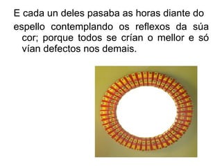 E cada un deles pasaba as horas diante do espello contemplando os reflexos da súa cor; porque todos se crían o mellor e só vían defectos nos demais. 