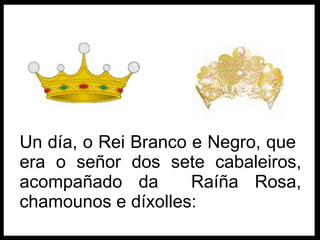 Un día, o Rei Branco e Negro, que  era o señor dos sete cabaleiros, acompañado d a   Raíña Rosa , chamounos e díxolles: 