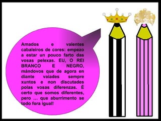 Amados e valentes cabaleiros de cores: empezo a estar un pouco farto das vosas pelexas. EU, O REI BRANCO E NEGRO, mándovos que de agora en diante vaiades sempre xuntos e non discutades polas vosas diferenzas. É certo que somos diferentes, pero … que aburrimento se todo fora igual!  
