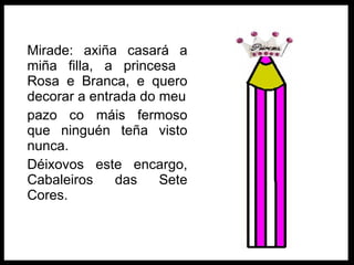 Mirade: axiña casará a miña filla, a princesa  Rosa e Branca, e quero decorar a entrada do meu pazo co máis fermoso que ninguén teña visto nunca. Déixovos este encargo, Cabaleiros das Sete Cores. 